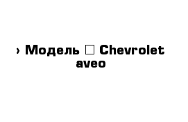  › Модель ­ Chevrolet aveo